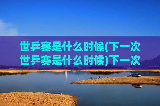 世乒赛是什么时候(下一次世乒赛是什么时候)下一次世乒赛时间