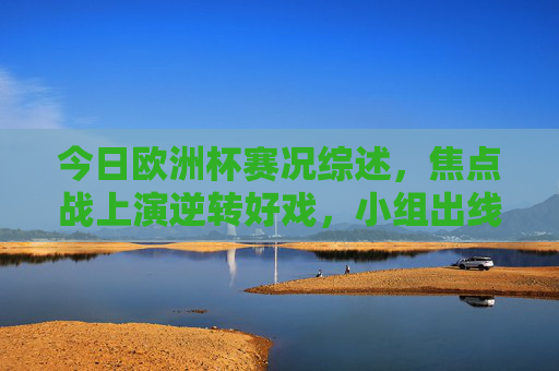 今日欧洲杯赛况综述，焦点战上演逆转好戏，小组出线形势白热化，今日欧洲杯综述，焦点战逆转好戏迭出，小组出线形势白热化