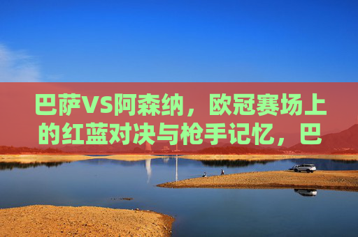 巴萨VS阿森纳，欧冠赛场上的红蓝对决与枪手记忆，巴萨VS阿森纳，欧冠红蓝对决与枪手记忆