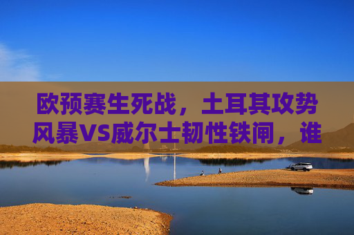 欧预赛生死战,土耳其攻势风暴VS威尔士韧性铁闸,谁能攥紧出线权?欧预赛生死战,土耳其攻势风暴VS威尔士韧性铁闸,谁能攥紧出线权?