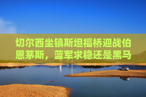 切尔西坐镇斯坦福桥迎战伯恩茅斯，蓝军求稳还是黑马搅局？切尔西VS伯恩茅斯，蓝军求稳还是黑马搅局？