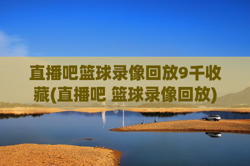 直播吧篮球录像回放9千收藏(直播吧 篮球录像回放)