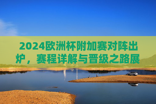 2024欧洲杯附加赛对阵出炉，赛程详解与晋级之路展望，2024欧洲杯附加赛对阵出炉，赛程详解与晋级之路展望