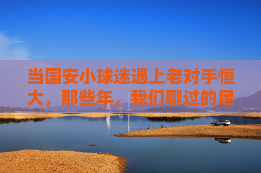 当国安小球迷遇上老对手恒大，那些年，我们聊过的足球与成长，国安小球迷遇上恒大老对手，那些年，足球与成长