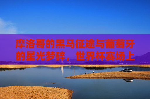 摩洛哥的黑马征途与葡萄牙的星光梦碎,世界杯赛场上的非洲奇迹与欧洲悲歌,摩洛哥黑马踏碎葡萄牙星光,世界杯非洲奇迹欧洲悲歌