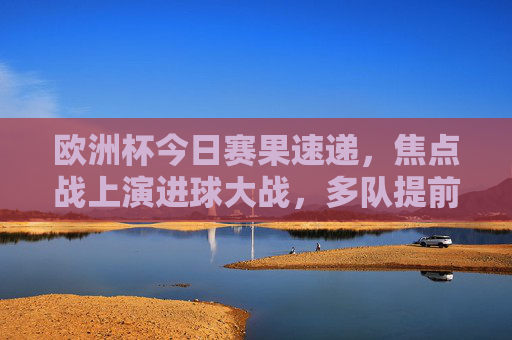 欧洲杯今日赛果速递，焦点战上演进球大战，多队提前锁定出线形势，欧洲杯今日赛果，焦点战进球大战，多队提前锁定出线