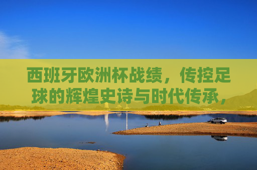 西班牙欧洲杯战绩，传控足球的辉煌史诗与时代传承，西班牙欧洲杯，传控足球的辉煌史诗与时代传承