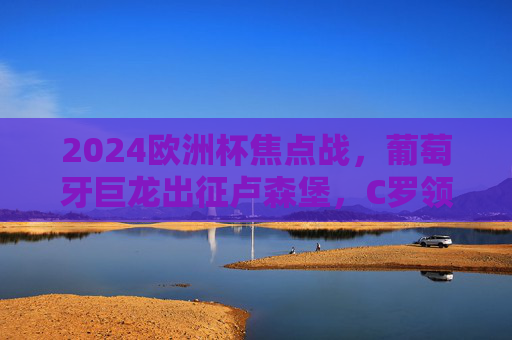 2024欧洲杯焦点战，葡萄牙巨龙出征卢森堡，C罗领衔剑指三分，2024欧洲杯焦点战，C罗领衔葡萄牙巨龙出征卢森堡剑指三分