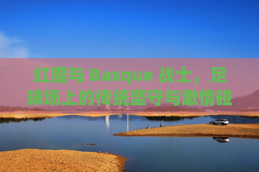 红魔与 Basque 战士，足球场上的传统坚守与激情碰撞，红魔与 Basque 战士，足球场上的传统坚守与激情碰撞