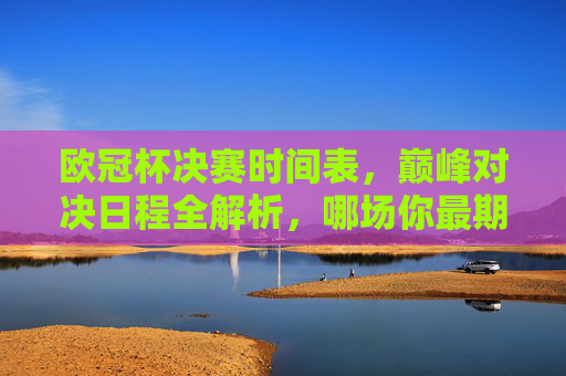 欧冠杯决赛时间表，巅峰对决日程全解析，哪场你最期待？欧冠杯决赛时间表与巅峰对决全解析，哪场最值得期待？