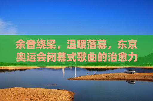 余音绕梁,温暖落幕,东京奥运会闭幕式歌曲的治愈力量,东京奥运会闭幕式歌曲,余音绕梁的治愈力量