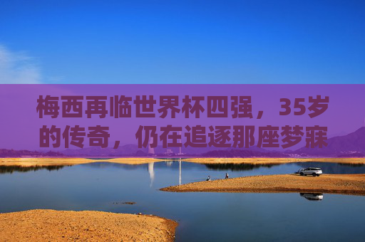 梅西再临世界杯四强,35岁的传奇,仍在追逐那座梦寐以求的金杯,35岁梅西再临世界杯四强,传奇逐梦金杯