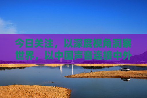 今日关注，以深度视角洞察世界，以中国声音连接中外，今日关注，深度洞察世界，中国声音连接中外