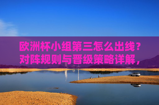 欧洲杯小组第三怎么出线？对阵规则与晋级策略详解，欧洲杯小组第三出线规则与晋级策略详解