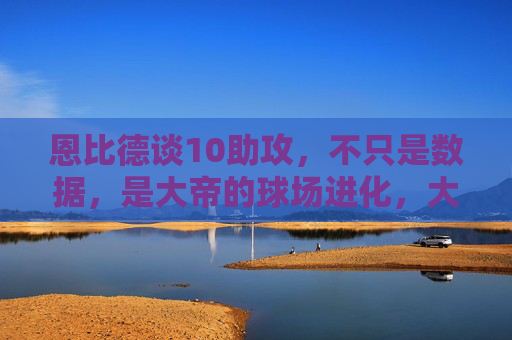 恩比德谈10助攻,不只是数据,是大帝的球场进化,大帝10助攻,数据之外,球场进化