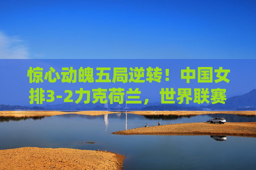 惊心动魄五局逆转!中国女排3-2力克荷兰,世界联赛展强队韧劲,惊心动魄五局逆转!中国女排3-2力克荷兰展强队韧劲