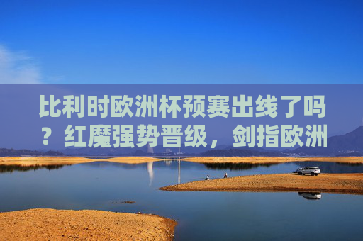 比利时欧洲杯预赛出线了吗？红魔强势晋级，剑指欧洲杯荣耀！比利时欧洲杯预赛强势晋级 红魔剑指荣耀
