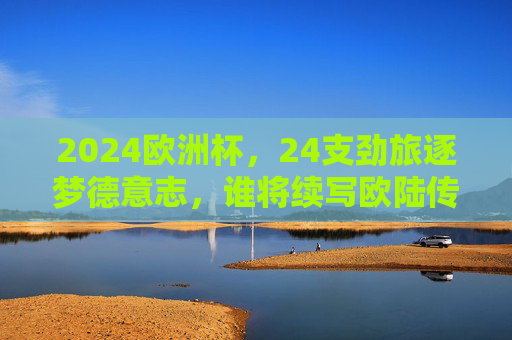 2024欧洲杯，24支劲旅逐梦德意志，谁将续写欧陆传奇？2024欧洲杯，24支劲旅逐梦德意志，谁将续写欧陆传奇？