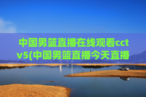 中国男篮直播在线观看cctv5(中国男篮直播今天直播cctv5)
