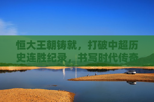 恒大王朝铸就,打破中超历史连胜纪录,书写时代传奇,恒大王朝,破中超连胜纪录,铸时代传奇