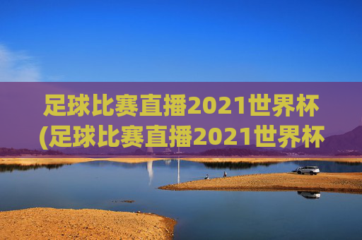 足球比赛直播2021世界杯(足球比赛直播2021世界杯回放)
