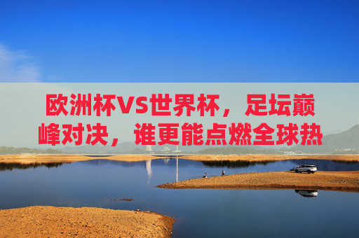 欧洲杯VS世界杯，足坛巅峰对决，谁更能点燃全球热情？欧洲杯VS世界杯，足坛巅峰对决，谁更能点燃全球热情？