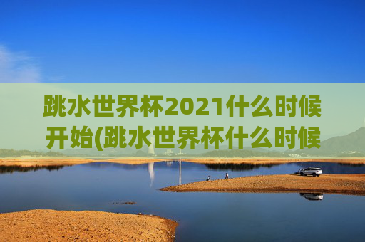 跳水世界杯2021什么时候开始(跳水世界杯什么时候举行)