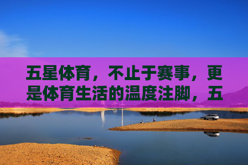 五星体育，不止于赛事，更是体育生活的温度注脚，五星体育，不止赛事，更是体育生活的温度