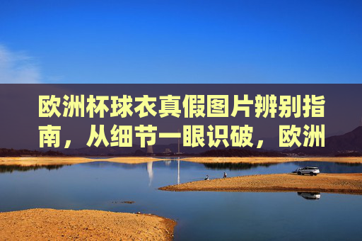 欧洲杯球衣真假图片辨别指南，从细节一眼识破，欧洲杯球衣真假图片辨别指南，细节一眼识破
