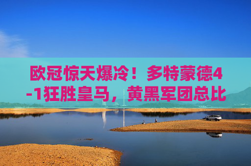 欧冠惊天爆冷！多特蒙德4-1狂胜皇马，黄黑军团总比分5-2强势晋级，欧冠爆冷！多特蒙德4-1狂胜皇马，总比分5-2强势晋级
