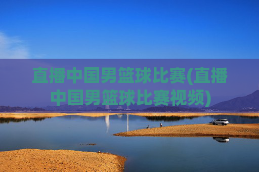 直播中国男篮球比赛(直播中国男篮球比赛视频)