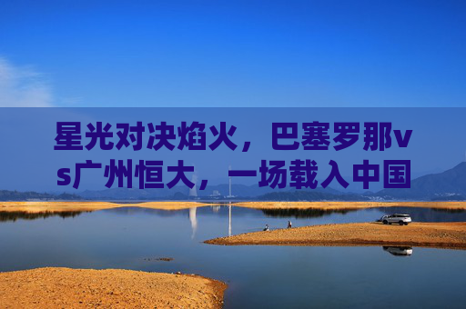 星光对决焰火,巴塞罗那vs广州恒大,一场载入中国足球史的经典之战