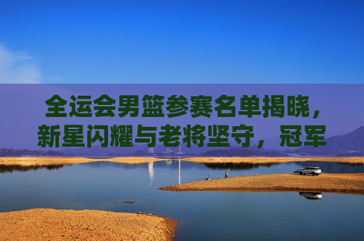 全运会男篮参赛名单揭晓，新星闪耀与老将坚守，冠军之队引期待，全运会男篮名单揭晓，新星闪耀老将坚守，冠军之队引期待