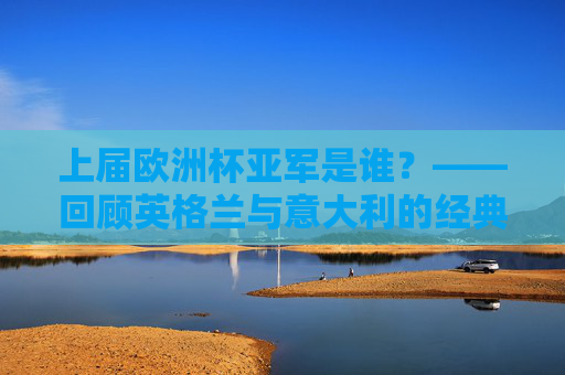 上届欧洲杯亚军是谁？——回顾英格兰与意大利的经典决赛夜，上届欧洲杯亚军，英格兰与意大利经典决赛