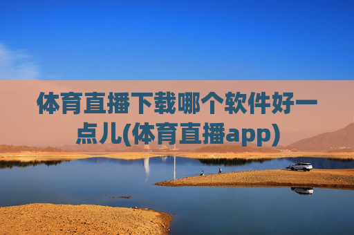 体育直播下载哪个软件好一点儿(体育直播app)