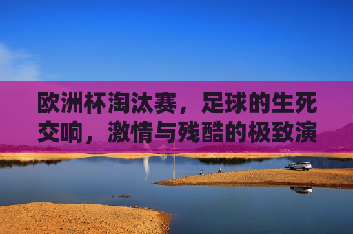 欧洲杯淘汰赛,足球的生死交响,激情与残酷的极致演绎
