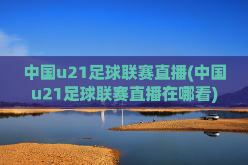 中国u21足球联赛直播(中国u21足球联赛直播在哪看)