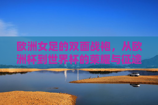欧洲女足的双面战袍，从欧洲杯到世界杯的荣耀与征途，欧洲女足双面战袍，从欧洲杯到世界杯的荣耀征途