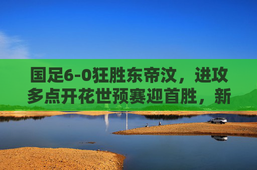 国足6-0狂胜东帝汶,进攻多点开花世预赛迎首胜,新锐球员闪耀成最大亮点,国足6-0狂胜东帝汶迎世预赛首胜 新锐球员闪耀成最大亮点