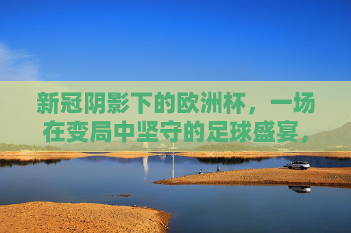 新冠阴影下的欧洲杯，一场在变局中坚守的足球盛宴，新冠阴影下的欧洲杯，变局中坚守的足球盛宴