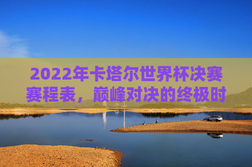 2022年卡塔尔世界杯决赛赛程表，巅峰对决的终极时刻回顾，2022年卡塔尔世界杯决赛，巅峰对决的终极时刻回顾