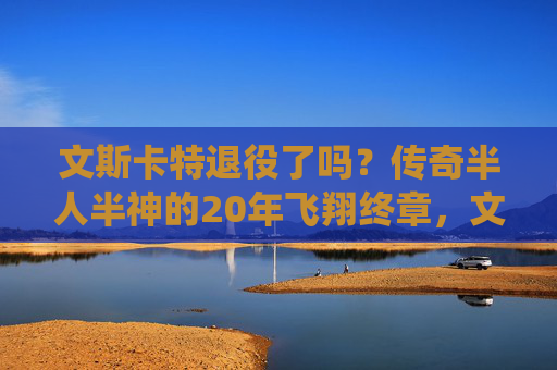 文斯卡特退役了吗?传奇半人半神的20年飞翔终章,文斯卡特,半人半神20年飞翔,传奇终章