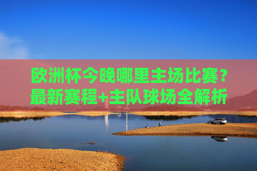 欧洲杯今晚哪里主场比赛?最新赛程+主队球场全解析,欧洲杯今晚主场比赛,最新赛程+主队球场全解析