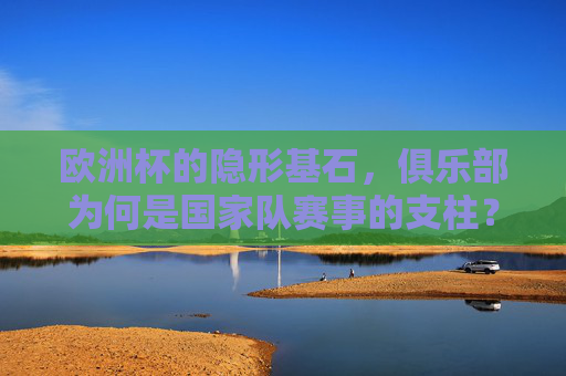 欧洲杯的隐形基石，俱乐部为何是国家队赛事的支柱？俱乐部，国家队赛事的隐形基石