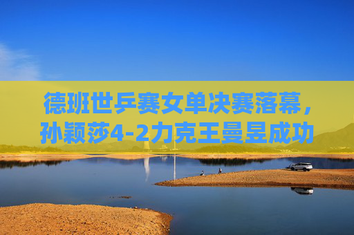 德班世乒赛女单决赛落幕，孙颖莎4-2力克王曼昱成功卫冕，展现绝对统治力，德班世乒赛女单决赛，孙颖莎力克王曼昱成功卫冕，展现绝对统治力