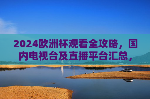 2024欧洲杯观看全攻略,国内电视台及直播平台汇总,2024欧洲杯观看全攻略,国内电视台及直播平台汇总