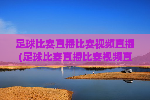 足球比赛直播比赛视频直播(足球比赛直播比赛视频直播在线观看)