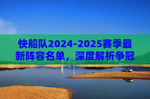 快船队2024-2025赛季最新阵容名单,深度解析争冠班底构建,快船2024-2025赛季最新阵容,争冠班底深度解析