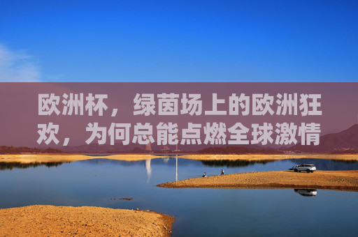 欧洲杯，绿茵场上的欧洲狂欢，为何总能点燃全球激情？欧洲杯，绿茵狂欢，全球共燃