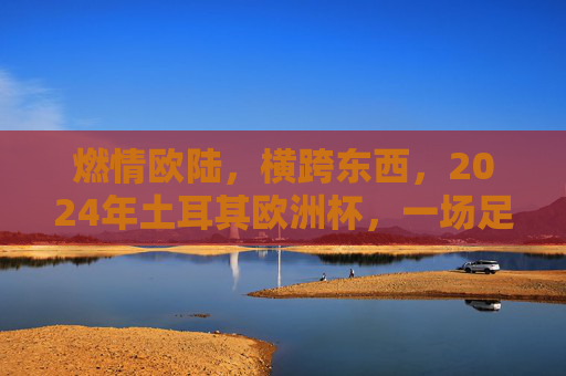 燃情欧陆,横跨东西,2024年土耳其欧洲杯,一场足球与文明的盛宴,2024土耳其欧洲杯,燃情欧陆,足球与文明的跨东西盛宴